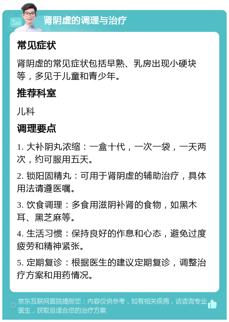 肾阴虚的调理与治疗 常见症状 肾阴虚的常见症状包括早熟、乳房出现小硬块等，多见于儿童和青少年。 推荐科室 儿科 调理要点 1. 大补阴丸浓缩：一盒十代，一次一袋，一天两次，约可服用五天。 2. 锁阳固精丸：可用于肾阴虚的辅助治疗，具体用法请遵医嘱。 3. 饮食调理：多食用滋阴补肾的食物，如黑木耳、黑芝麻等。 4. 生活习惯：保持良好的作息和心态，避免过度疲劳和精神紧张。 5. 定期复诊：根据医生的建议定期复诊，调整治疗方案和用药情况。