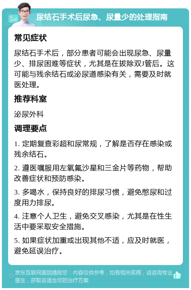 尿结石手术后尿急、尿量少的处理指南 常见症状 尿结石手术后，部分患者可能会出现尿急、尿量少、排尿困难等症状，尤其是在拔除双J管后。这可能与残余结石或泌尿道感染有关，需要及时就医处理。 推荐科室 泌尿外科 调理要点 1. 定期复查彩超和尿常规，了解是否存在感染或残余结石。 2. 遵医嘱服用左氧氟沙星和三金片等药物，帮助改善症状和预防感染。 3. 多喝水，保持良好的排尿习惯，避免憋尿和过度用力排尿。 4. 注意个人卫生，避免交叉感染，尤其是在性生活中要采取安全措施。 5. 如果症状加重或出现其他不适，应及时就医，避免延误治疗。