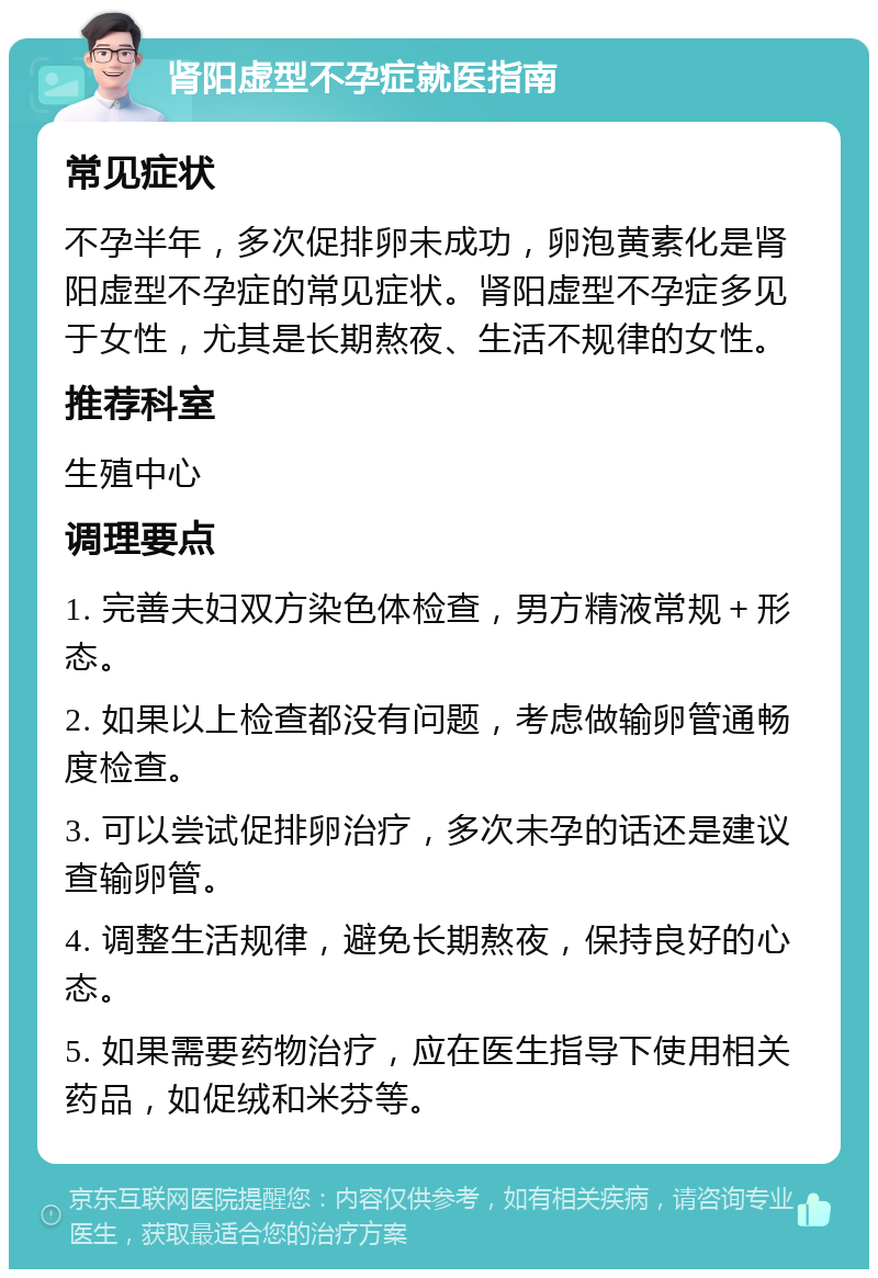 肾阳虚型不孕症就医指南 常见症状 不孕半年，多次促排卵未成功，卵泡黄素化是肾阳虚型不孕症的常见症状。肾阳虚型不孕症多见于女性，尤其是长期熬夜、生活不规律的女性。 推荐科室 生殖中心 调理要点 1. 完善夫妇双方染色体检查，男方精液常规＋形态。 2. 如果以上检查都没有问题，考虑做输卵管通畅度检查。 3. 可以尝试促排卵治疗，多次未孕的话还是建议查输卵管。 4. 调整生活规律，避免长期熬夜，保持良好的心态。 5. 如果需要药物治疗，应在医生指导下使用相关药品，如促绒和米芬等。