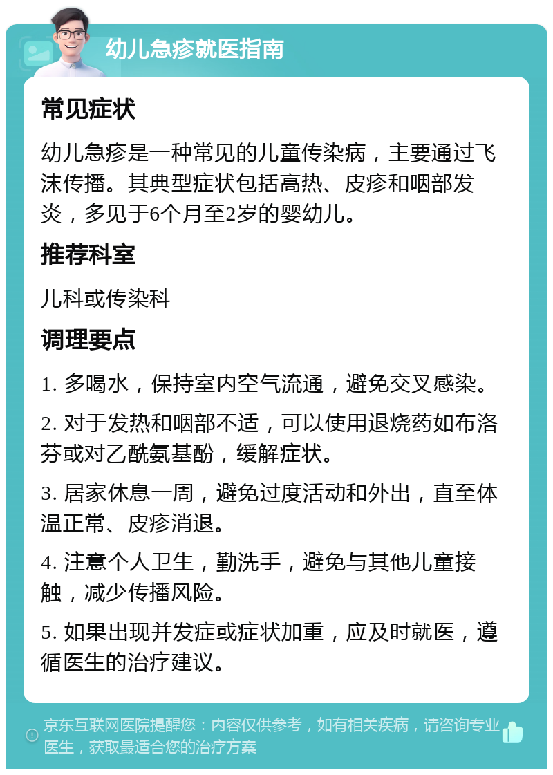 幼儿急疹就医指南 常见症状 幼儿急疹是一种常见的儿童传染病，主要通过飞沫传播。其典型症状包括高热、皮疹和咽部发炎，多见于6个月至2岁的婴幼儿。 推荐科室 儿科或传染科 调理要点 1. 多喝水，保持室内空气流通，避免交叉感染。 2. 对于发热和咽部不适，可以使用退烧药如布洛芬或对乙酰氨基酚，缓解症状。 3. 居家休息一周，避免过度活动和外出，直至体温正常、皮疹消退。 4. 注意个人卫生，勤洗手，避免与其他儿童接触，减少传播风险。 5. 如果出现并发症或症状加重，应及时就医，遵循医生的治疗建议。