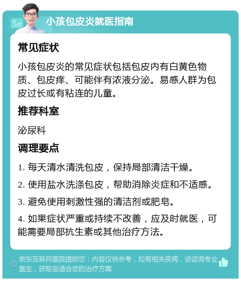 小孩包皮炎就医指南 常见症状 小孩包皮炎的常见症状包括包皮内有白黄色物质、包皮痒、可能伴有浓液分泌。易感人群为包皮过长或有粘连的儿童。 推荐科室 泌尿科 调理要点 1. 每天清水清洗包皮，保持局部清洁干燥。 2. 使用盐水洗涤包皮，帮助消除炎症和不适感。 3. 避免使用刺激性强的清洁剂或肥皂。 4. 如果症状严重或持续不改善，应及时就医，可能需要局部抗生素或其他治疗方法。