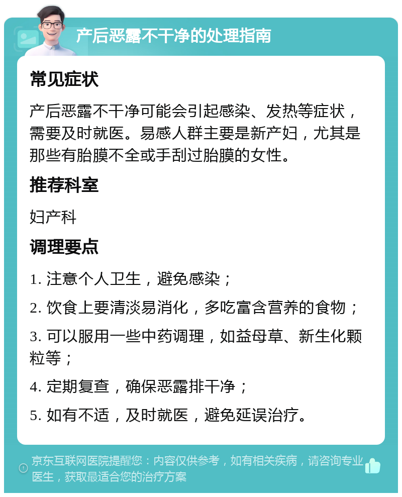 产后恶露不干净的处理指南 常见症状 产后恶露不干净可能会引起感染、发热等症状，需要及时就医。易感人群主要是新产妇，尤其是那些有胎膜不全或手刮过胎膜的女性。 推荐科室 妇产科 调理要点 1. 注意个人卫生，避免感染； 2. 饮食上要清淡易消化，多吃富含营养的食物； 3. 可以服用一些中药调理，如益母草、新生化颗粒等； 4. 定期复查，确保恶露排干净； 5. 如有不适，及时就医，避免延误治疗。