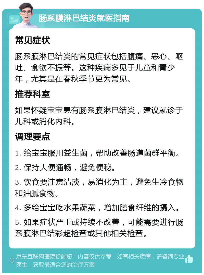 肠系膜淋巴结炎就医指南 常见症状 肠系膜淋巴结炎的常见症状包括腹痛、恶心、呕吐、食欲不振等。这种疾病多见于儿童和青少年，尤其是在春秋季节更为常见。 推荐科室 如果怀疑宝宝患有肠系膜淋巴结炎，建议就诊于儿科或消化内科。 调理要点 1. 给宝宝服用益生菌，帮助改善肠道菌群平衡。 2. 保持大便通畅，避免便秘。 3. 饮食要注意清淡，易消化为主，避免生冷食物和油腻食物。 4. 多给宝宝吃水果蔬菜，增加膳食纤维的摄入。 5. 如果症状严重或持续不改善，可能需要进行肠系膜淋巴结彩超检查或其他相关检查。