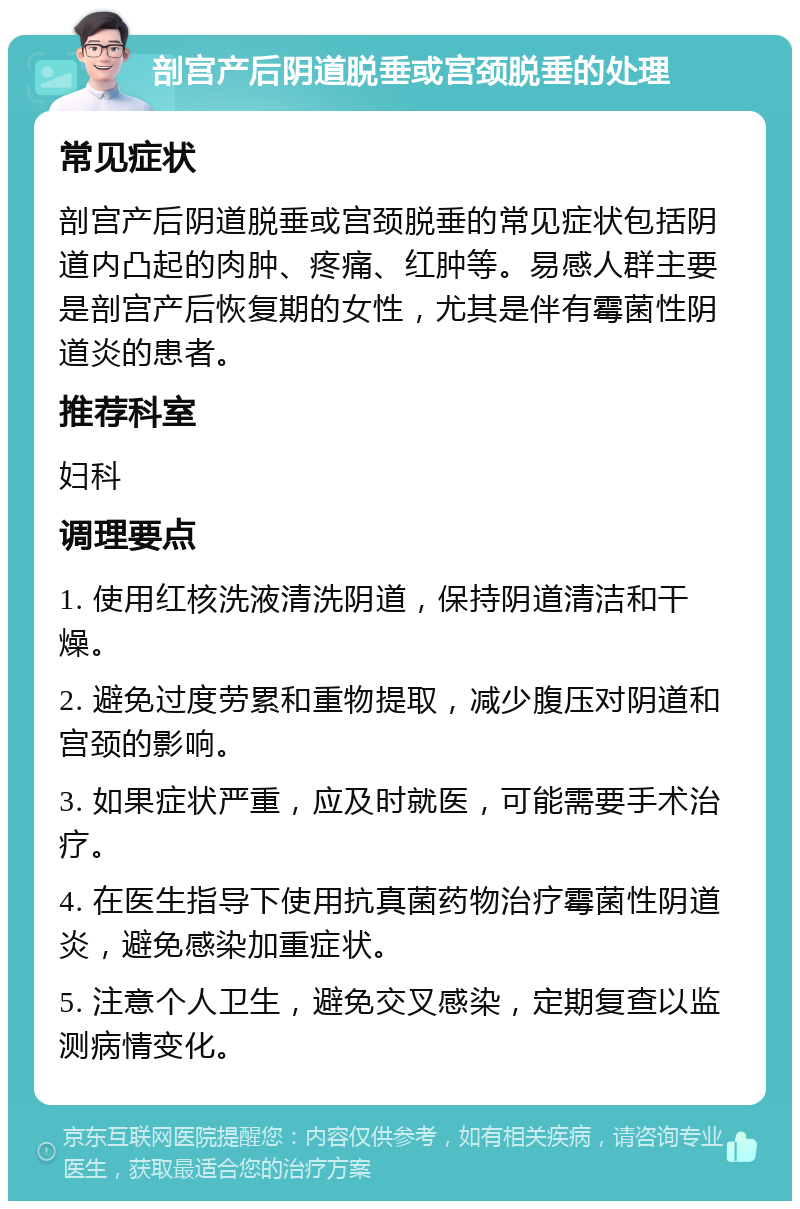 剖宫产后阴道脱垂或宫颈脱垂的处理 常见症状 剖宫产后阴道脱垂或宫颈脱垂的常见症状包括阴道内凸起的肉肿、疼痛、红肿等。易感人群主要是剖宫产后恢复期的女性，尤其是伴有霉菌性阴道炎的患者。 推荐科室 妇科 调理要点 1. 使用红核洗液清洗阴道，保持阴道清洁和干燥。 2. 避免过度劳累和重物提取，减少腹压对阴道和宫颈的影响。 3. 如果症状严重，应及时就医，可能需要手术治疗。 4. 在医生指导下使用抗真菌药物治疗霉菌性阴道炎，避免感染加重症状。 5. 注意个人卫生，避免交叉感染，定期复查以监测病情变化。