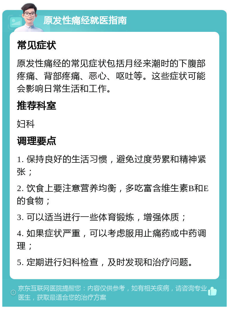 原发性痛经就医指南 常见症状 原发性痛经的常见症状包括月经来潮时的下腹部疼痛、背部疼痛、恶心、呕吐等。这些症状可能会影响日常生活和工作。 推荐科室 妇科 调理要点 1. 保持良好的生活习惯，避免过度劳累和精神紧张； 2. 饮食上要注意营养均衡，多吃富含维生素B和E的食物； 3. 可以适当进行一些体育锻炼，增强体质； 4. 如果症状严重，可以考虑服用止痛药或中药调理； 5. 定期进行妇科检查，及时发现和治疗问题。