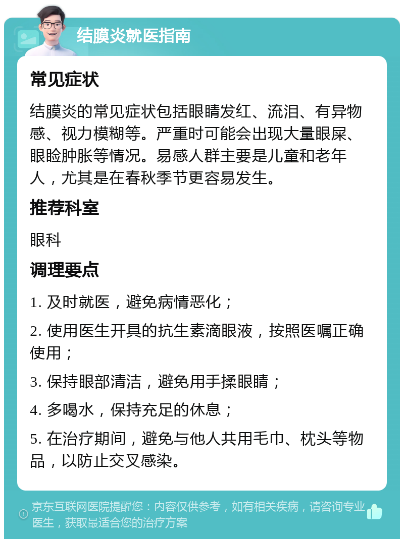 结膜炎就医指南 常见症状 结膜炎的常见症状包括眼睛发红、流泪、有异物感、视力模糊等。严重时可能会出现大量眼屎、眼睑肿胀等情况。易感人群主要是儿童和老年人，尤其是在春秋季节更容易发生。 推荐科室 眼科 调理要点 1. 及时就医，避免病情恶化； 2. 使用医生开具的抗生素滴眼液，按照医嘱正确使用； 3. 保持眼部清洁，避免用手揉眼睛； 4. 多喝水，保持充足的休息； 5. 在治疗期间，避免与他人共用毛巾、枕头等物品，以防止交叉感染。