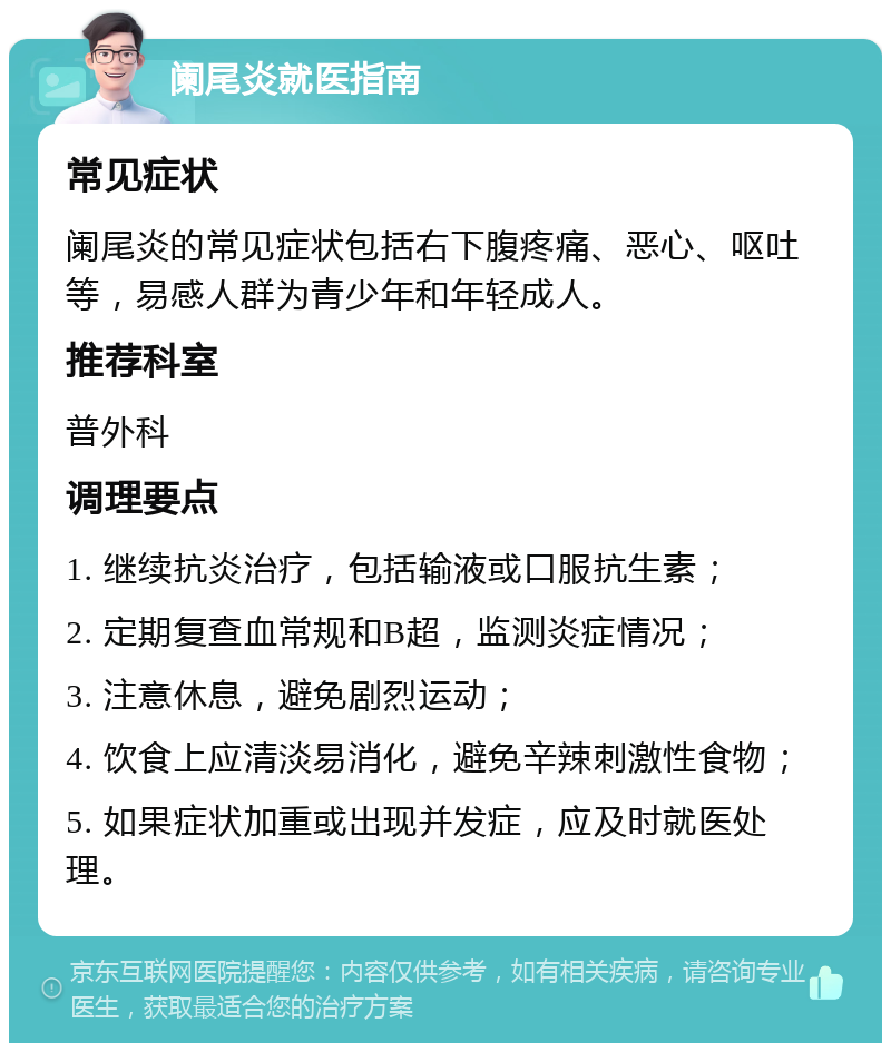 阑尾炎就医指南 常见症状 阑尾炎的常见症状包括右下腹疼痛、恶心、呕吐等，易感人群为青少年和年轻成人。 推荐科室 普外科 调理要点 1. 继续抗炎治疗，包括输液或口服抗生素； 2. 定期复查血常规和B超，监测炎症情况； 3. 注意休息，避免剧烈运动； 4. 饮食上应清淡易消化，避免辛辣刺激性食物； 5. 如果症状加重或出现并发症，应及时就医处理。