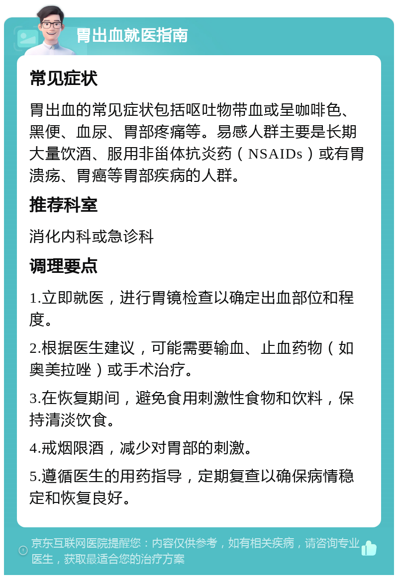 胃出血就医指南 常见症状 胃出血的常见症状包括呕吐物带血或呈咖啡色、黑便、血尿、胃部疼痛等。易感人群主要是长期大量饮酒、服用非甾体抗炎药（NSAIDs）或有胃溃疡、胃癌等胃部疾病的人群。 推荐科室 消化内科或急诊科 调理要点 1.立即就医，进行胃镜检查以确定出血部位和程度。 2.根据医生建议，可能需要输血、止血药物（如奥美拉唑）或手术治疗。 3.在恢复期间，避免食用刺激性食物和饮料，保持清淡饮食。 4.戒烟限酒，减少对胃部的刺激。 5.遵循医生的用药指导，定期复查以确保病情稳定和恢复良好。