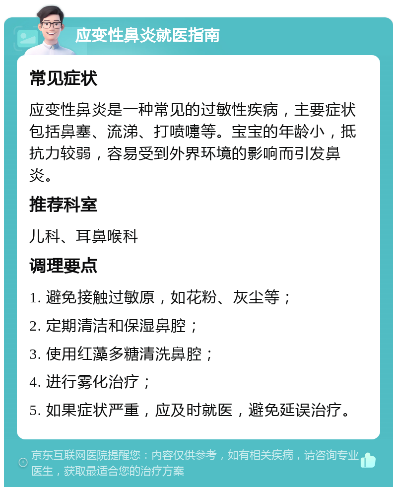 应变性鼻炎就医指南 常见症状 应变性鼻炎是一种常见的过敏性疾病，主要症状包括鼻塞、流涕、打喷嚏等。宝宝的年龄小，抵抗力较弱，容易受到外界环境的影响而引发鼻炎。 推荐科室 儿科、耳鼻喉科 调理要点 1. 避免接触过敏原，如花粉、灰尘等； 2. 定期清洁和保湿鼻腔； 3. 使用红藻多糖清洗鼻腔； 4. 进行雾化治疗； 5. 如果症状严重，应及时就医，避免延误治疗。