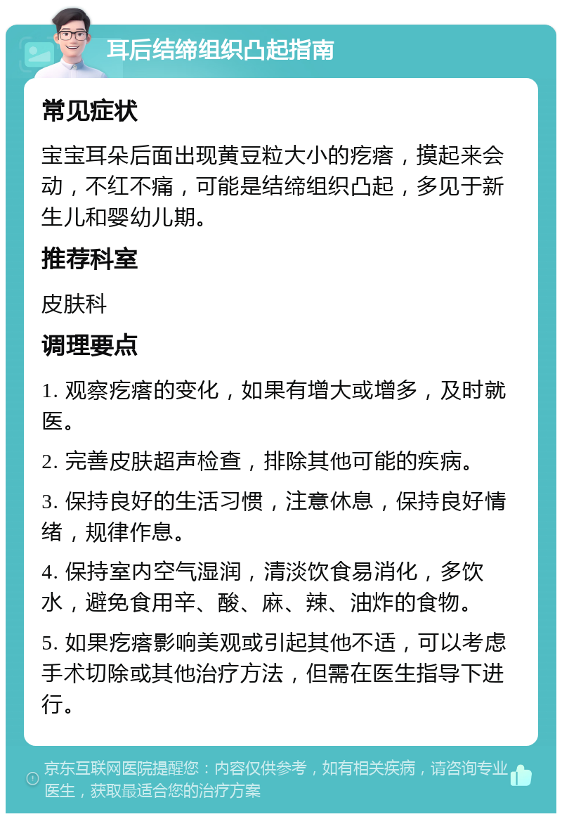 耳后结缔组织凸起指南 常见症状 宝宝耳朵后面出现黄豆粒大小的疙瘩，摸起来会动，不红不痛，可能是结缔组织凸起，多见于新生儿和婴幼儿期。 推荐科室 皮肤科 调理要点 1. 观察疙瘩的变化，如果有增大或增多，及时就医。 2. 完善皮肤超声检查，排除其他可能的疾病。 3. 保持良好的生活习惯，注意休息，保持良好情绪，规律作息。 4. 保持室内空气湿润，清淡饮食易消化，多饮水，避免食用辛、酸、麻、辣、油炸的食物。 5. 如果疙瘩影响美观或引起其他不适，可以考虑手术切除或其他治疗方法，但需在医生指导下进行。