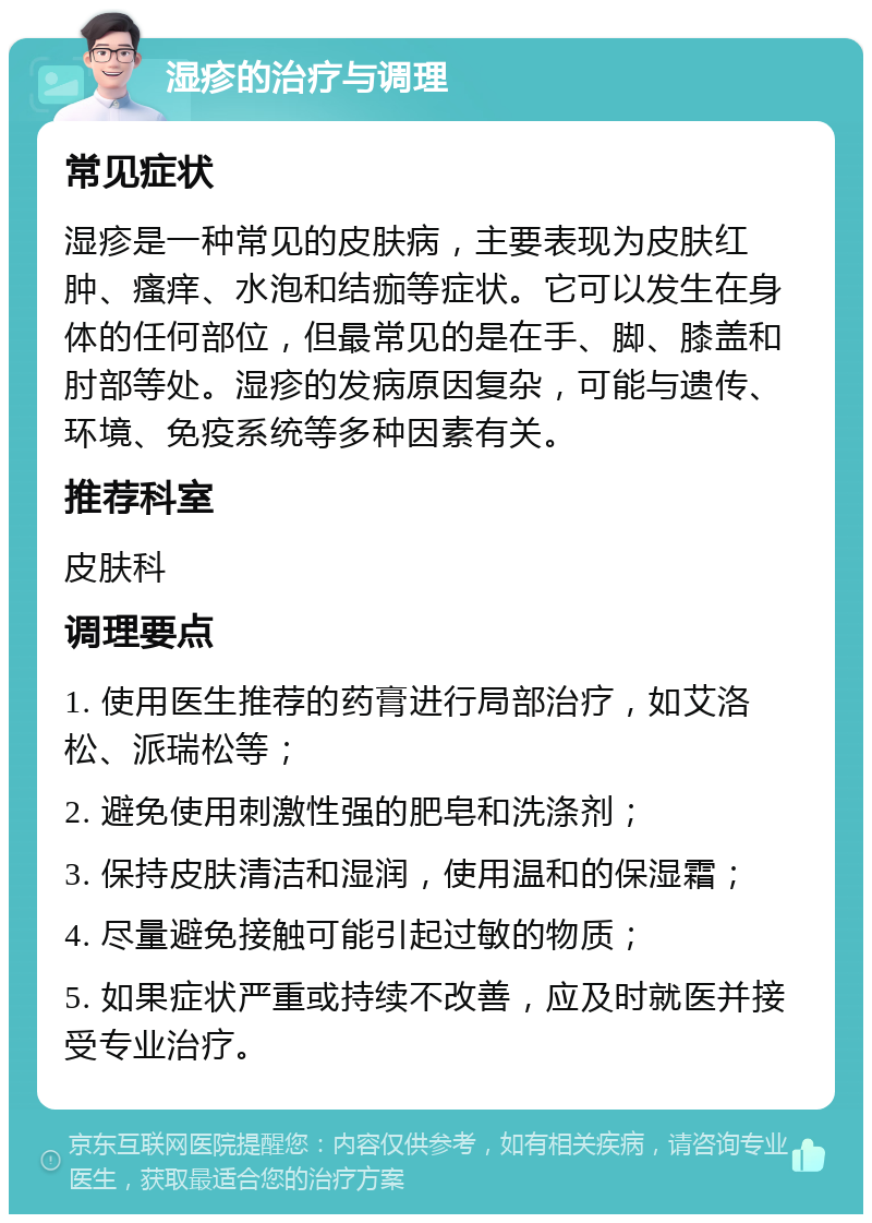 湿疹的治疗与调理 常见症状 湿疹是一种常见的皮肤病，主要表现为皮肤红肿、瘙痒、水泡和结痂等症状。它可以发生在身体的任何部位，但最常见的是在手、脚、膝盖和肘部等处。湿疹的发病原因复杂，可能与遗传、环境、免疫系统等多种因素有关。 推荐科室 皮肤科 调理要点 1. 使用医生推荐的药膏进行局部治疗，如艾洛松、派瑞松等； 2. 避免使用刺激性强的肥皂和洗涤剂； 3. 保持皮肤清洁和湿润，使用温和的保湿霜； 4. 尽量避免接触可能引起过敏的物质； 5. 如果症状严重或持续不改善，应及时就医并接受专业治疗。