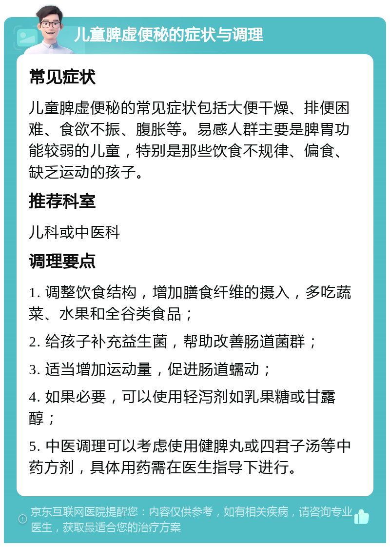 儿童脾虚便秘的症状与调理 常见症状 儿童脾虚便秘的常见症状包括大便干燥、排便困难、食欲不振、腹胀等。易感人群主要是脾胃功能较弱的儿童，特别是那些饮食不规律、偏食、缺乏运动的孩子。 推荐科室 儿科或中医科 调理要点 1. 调整饮食结构，增加膳食纤维的摄入，多吃蔬菜、水果和全谷类食品； 2. 给孩子补充益生菌，帮助改善肠道菌群； 3. 适当增加运动量，促进肠道蠕动； 4. 如果必要，可以使用轻泻剂如乳果糖或甘露醇； 5. 中医调理可以考虑使用健脾丸或四君子汤等中药方剂，具体用药需在医生指导下进行。