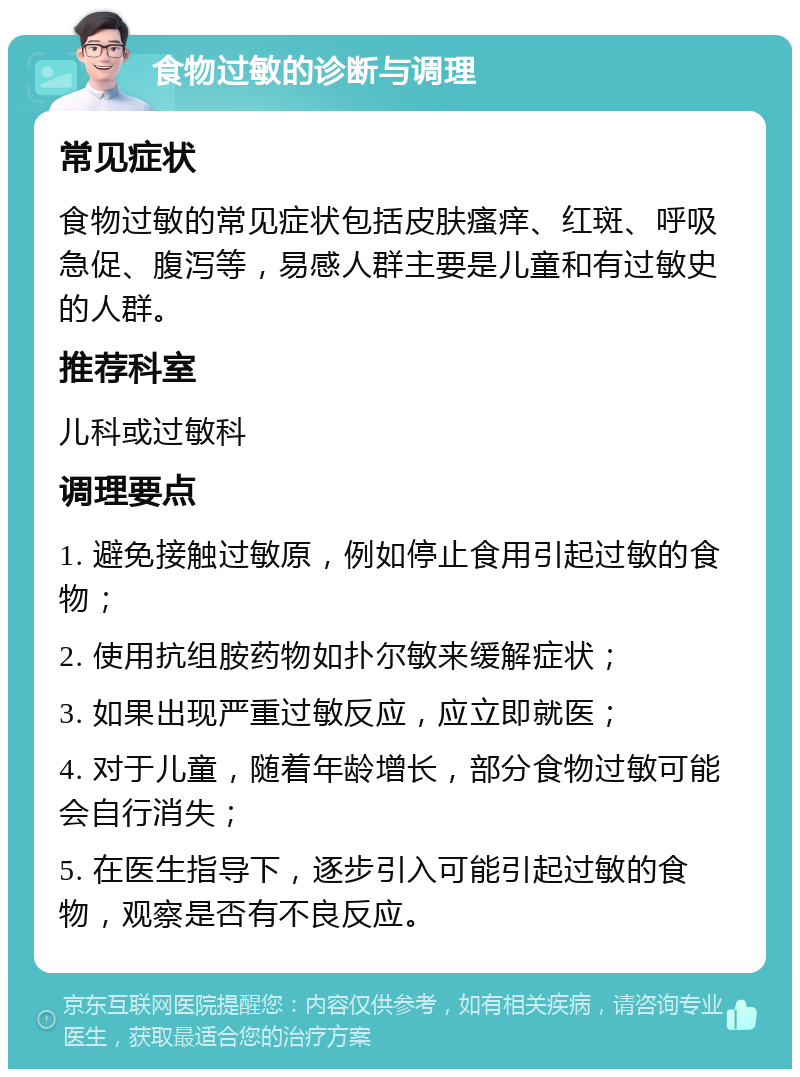 食物过敏的诊断与调理 常见症状 食物过敏的常见症状包括皮肤瘙痒、红斑、呼吸急促、腹泻等，易感人群主要是儿童和有过敏史的人群。 推荐科室 儿科或过敏科 调理要点 1. 避免接触过敏原，例如停止食用引起过敏的食物； 2. 使用抗组胺药物如扑尔敏来缓解症状； 3. 如果出现严重过敏反应，应立即就医； 4. 对于儿童，随着年龄增长，部分食物过敏可能会自行消失； 5. 在医生指导下，逐步引入可能引起过敏的食物，观察是否有不良反应。