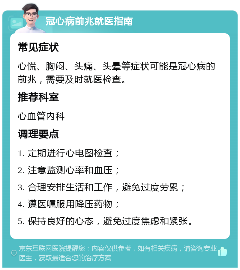 冠心病前兆就医指南 常见症状 心慌、胸闷、头痛、头晕等症状可能是冠心病的前兆，需要及时就医检查。 推荐科室 心血管内科 调理要点 1. 定期进行心电图检查； 2. 注意监测心率和血压； 3. 合理安排生活和工作，避免过度劳累； 4. 遵医嘱服用降压药物； 5. 保持良好的心态，避免过度焦虑和紧张。