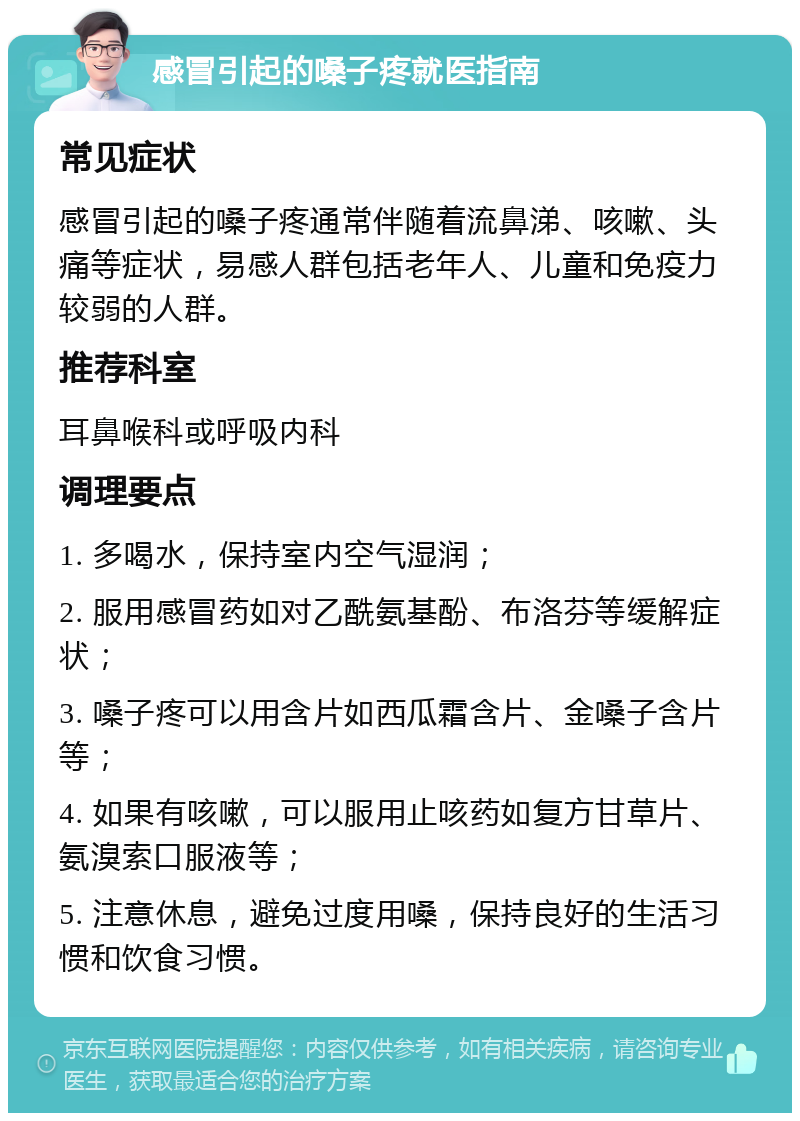 感冒引起的嗓子疼就医指南 常见症状 感冒引起的嗓子疼通常伴随着流鼻涕、咳嗽、头痛等症状，易感人群包括老年人、儿童和免疫力较弱的人群。 推荐科室 耳鼻喉科或呼吸内科 调理要点 1. 多喝水，保持室内空气湿润； 2. 服用感冒药如对乙酰氨基酚、布洛芬等缓解症状； 3. 嗓子疼可以用含片如西瓜霜含片、金嗓子含片等； 4. 如果有咳嗽，可以服用止咳药如复方甘草片、氨溴索口服液等； 5. 注意休息，避免过度用嗓，保持良好的生活习惯和饮食习惯。