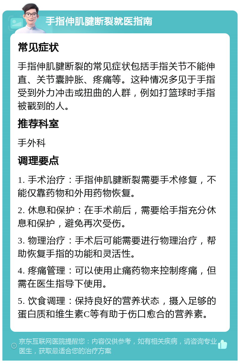 手指伸肌腱断裂就医指南 常见症状 手指伸肌腱断裂的常见症状包括手指关节不能伸直、关节囊肿胀、疼痛等。这种情况多见于手指受到外力冲击或扭曲的人群，例如打篮球时手指被戳到的人。 推荐科室 手外科 调理要点 1. 手术治疗：手指伸肌腱断裂需要手术修复，不能仅靠药物和外用药物恢复。 2. 休息和保护：在手术前后，需要给手指充分休息和保护，避免再次受伤。 3. 物理治疗：手术后可能需要进行物理治疗，帮助恢复手指的功能和灵活性。 4. 疼痛管理：可以使用止痛药物来控制疼痛，但需在医生指导下使用。 5. 饮食调理：保持良好的营养状态，摄入足够的蛋白质和维生素C等有助于伤口愈合的营养素。