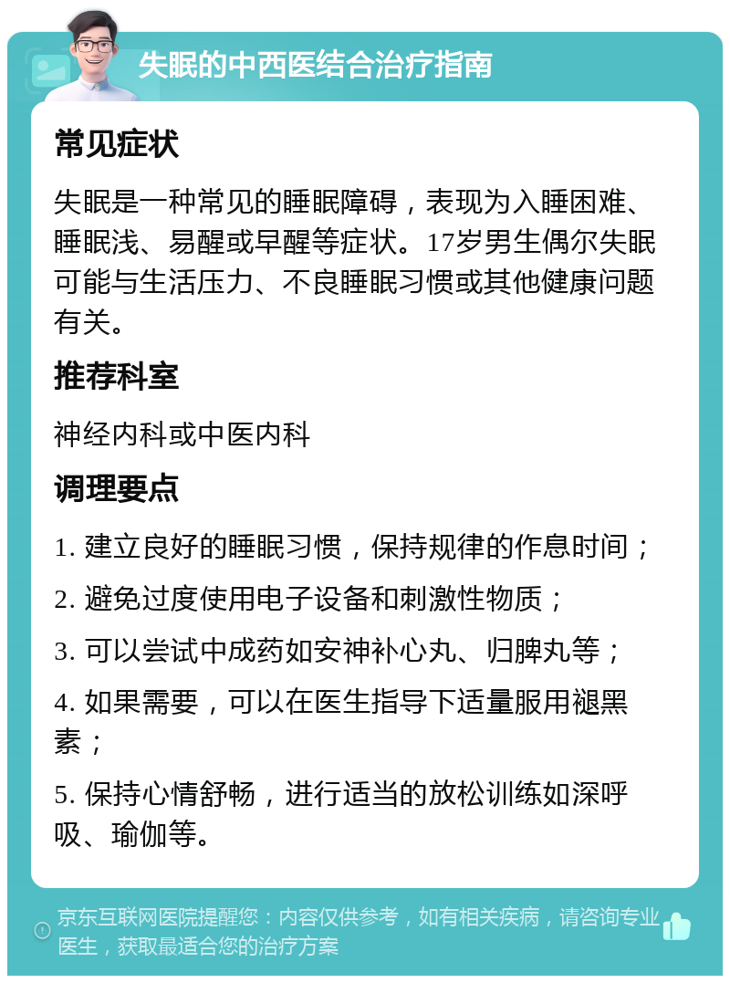 失眠的中西医结合治疗指南 常见症状 失眠是一种常见的睡眠障碍，表现为入睡困难、睡眠浅、易醒或早醒等症状。17岁男生偶尔失眠可能与生活压力、不良睡眠习惯或其他健康问题有关。 推荐科室 神经内科或中医内科 调理要点 1. 建立良好的睡眠习惯，保持规律的作息时间； 2. 避免过度使用电子设备和刺激性物质； 3. 可以尝试中成药如安神补心丸、归脾丸等； 4. 如果需要，可以在医生指导下适量服用褪黑素； 5. 保持心情舒畅，进行适当的放松训练如深呼吸、瑜伽等。