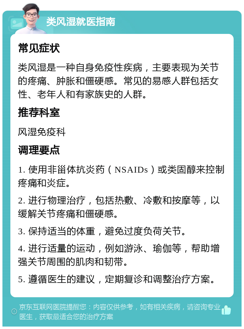 类风湿就医指南 常见症状 类风湿是一种自身免疫性疾病，主要表现为关节的疼痛、肿胀和僵硬感。常见的易感人群包括女性、老年人和有家族史的人群。 推荐科室 风湿免疫科 调理要点 1. 使用非甾体抗炎药（NSAIDs）或类固醇来控制疼痛和炎症。 2. 进行物理治疗，包括热敷、冷敷和按摩等，以缓解关节疼痛和僵硬感。 3. 保持适当的体重，避免过度负荷关节。 4. 进行适量的运动，例如游泳、瑜伽等，帮助增强关节周围的肌肉和韧带。 5. 遵循医生的建议，定期复诊和调整治疗方案。