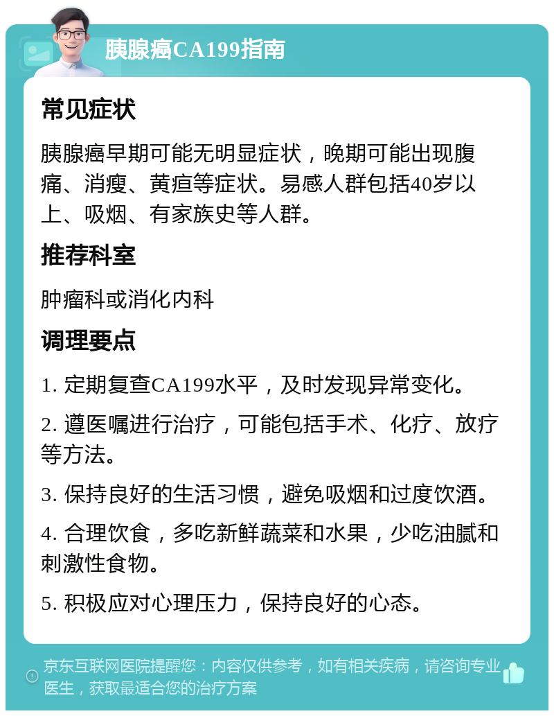 胰腺癌CA199指南 常见症状 胰腺癌早期可能无明显症状，晚期可能出现腹痛、消瘦、黄疸等症状。易感人群包括40岁以上、吸烟、有家族史等人群。 推荐科室 肿瘤科或消化内科 调理要点 1. 定期复查CA199水平，及时发现异常变化。 2. 遵医嘱进行治疗，可能包括手术、化疗、放疗等方法。 3. 保持良好的生活习惯，避免吸烟和过度饮酒。 4. 合理饮食，多吃新鲜蔬菜和水果，少吃油腻和刺激性食物。 5. 积极应对心理压力，保持良好的心态。