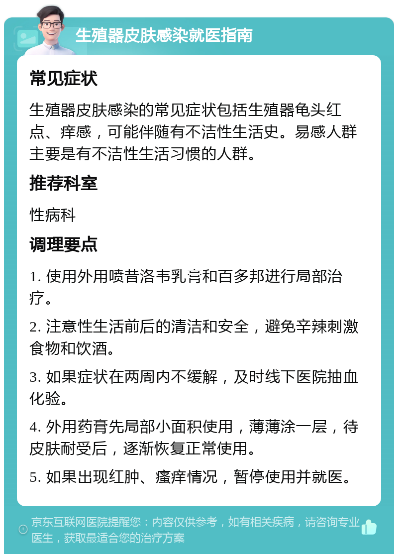 生殖器皮肤感染就医指南 常见症状 生殖器皮肤感染的常见症状包括生殖器龟头红点、痒感，可能伴随有不洁性生活史。易感人群主要是有不洁性生活习惯的人群。 推荐科室 性病科 调理要点 1. 使用外用喷昔洛韦乳膏和百多邦进行局部治疗。 2. 注意性生活前后的清洁和安全，避免辛辣刺激食物和饮酒。 3. 如果症状在两周内不缓解，及时线下医院抽血化验。 4. 外用药膏先局部小面积使用，薄薄涂一层，待皮肤耐受后，逐渐恢复正常使用。 5. 如果出现红肿、瘙痒情况，暂停使用并就医。