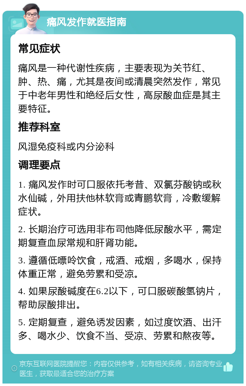 痛风发作就医指南 常见症状 痛风是一种代谢性疾病，主要表现为关节红、肿、热、痛，尤其是夜间或清晨突然发作，常见于中老年男性和绝经后女性，高尿酸血症是其主要特征。 推荐科室 风湿免疫科或内分泌科 调理要点 1. 痛风发作时可口服依托考昔、双氯芬酸钠或秋水仙碱，外用扶他林软膏或青鹏软膏，冷敷缓解症状。 2. 长期治疗可选用非布司他降低尿酸水平，需定期复查血尿常规和肝肾功能。 3. 遵循低嘌呤饮食，戒酒、戒烟，多喝水，保持体重正常，避免劳累和受凉。 4. 如果尿酸碱度在6.2以下，可口服碳酸氢钠片，帮助尿酸排出。 5. 定期复查，避免诱发因素，如过度饮酒、出汗多、喝水少、饮食不当、受凉、劳累和熬夜等。