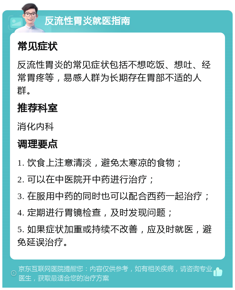 反流性胃炎就医指南 常见症状 反流性胃炎的常见症状包括不想吃饭、想吐、经常胃疼等，易感人群为长期存在胃部不适的人群。 推荐科室 消化内科 调理要点 1. 饮食上注意清淡，避免太寒凉的食物； 2. 可以在中医院开中药进行治疗； 3. 在服用中药的同时也可以配合西药一起治疗； 4. 定期进行胃镜检查，及时发现问题； 5. 如果症状加重或持续不改善，应及时就医，避免延误治疗。