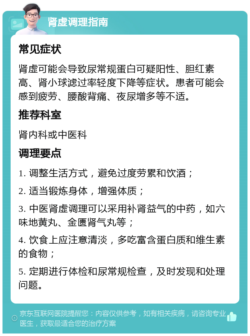 肾虚调理指南 常见症状 肾虚可能会导致尿常规蛋白可疑阳性、胆红素高、肾小球滤过率轻度下降等症状。患者可能会感到疲劳、腰酸背痛、夜尿增多等不适。 推荐科室 肾内科或中医科 调理要点 1. 调整生活方式，避免过度劳累和饮酒； 2. 适当锻炼身体，增强体质； 3. 中医肾虚调理可以采用补肾益气的中药，如六味地黄丸、金匮肾气丸等； 4. 饮食上应注意清淡，多吃富含蛋白质和维生素的食物； 5. 定期进行体检和尿常规检查，及时发现和处理问题。