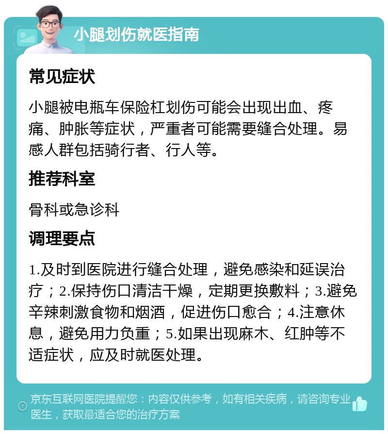 小腿划伤就医指南 常见症状 小腿被电瓶车保险杠划伤可能会出现出血、疼痛、肿胀等症状，严重者可能需要缝合处理。易感人群包括骑行者、行人等。 推荐科室 骨科或急诊科 调理要点 1.及时到医院进行缝合处理，避免感染和延误治疗；2.保持伤口清洁干燥，定期更换敷料；3.避免辛辣刺激食物和烟酒，促进伤口愈合；4.注意休息，避免用力负重；5.如果出现麻木、红肿等不适症状，应及时就医处理。