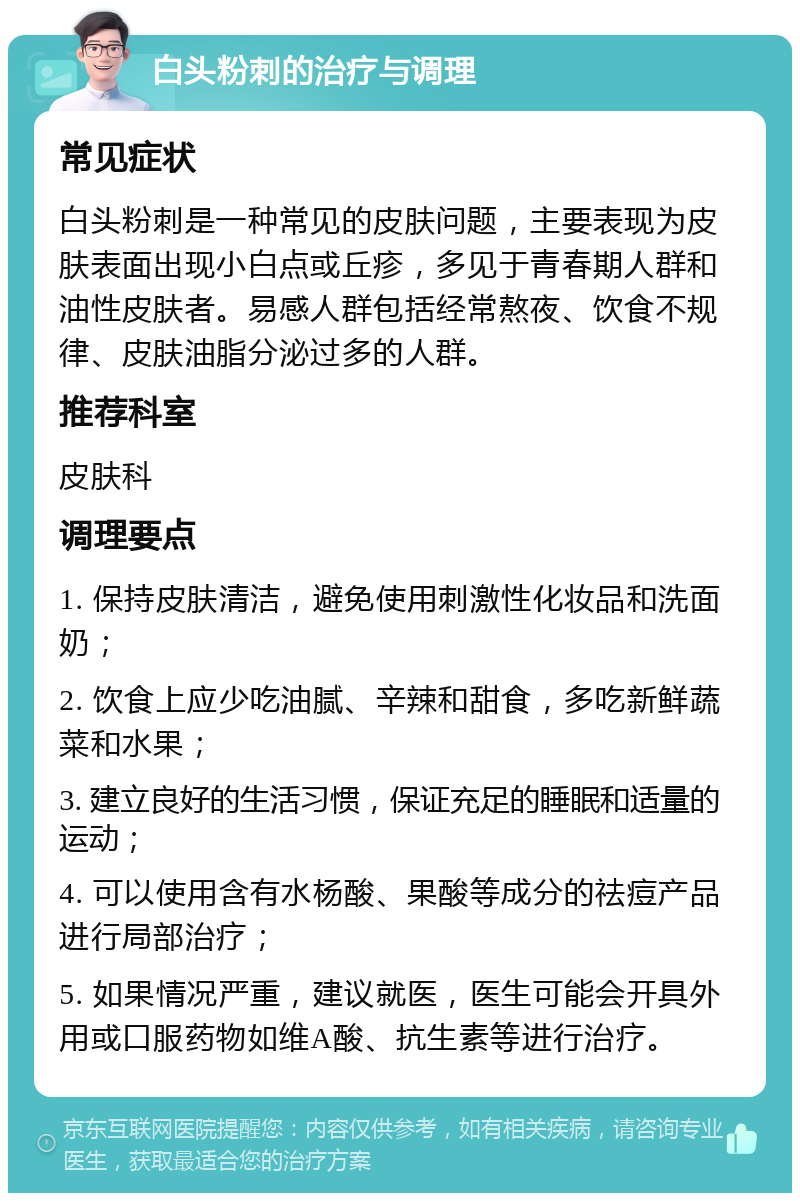 白头粉刺的治疗与调理 常见症状 白头粉刺是一种常见的皮肤问题，主要表现为皮肤表面出现小白点或丘疹，多见于青春期人群和油性皮肤者。易感人群包括经常熬夜、饮食不规律、皮肤油脂分泌过多的人群。 推荐科室 皮肤科 调理要点 1. 保持皮肤清洁，避免使用刺激性化妆品和洗面奶； 2. 饮食上应少吃油腻、辛辣和甜食，多吃新鲜蔬菜和水果； 3. 建立良好的生活习惯，保证充足的睡眠和适量的运动； 4. 可以使用含有水杨酸、果酸等成分的祛痘产品进行局部治疗； 5. 如果情况严重，建议就医，医生可能会开具外用或口服药物如维A酸、抗生素等进行治疗。