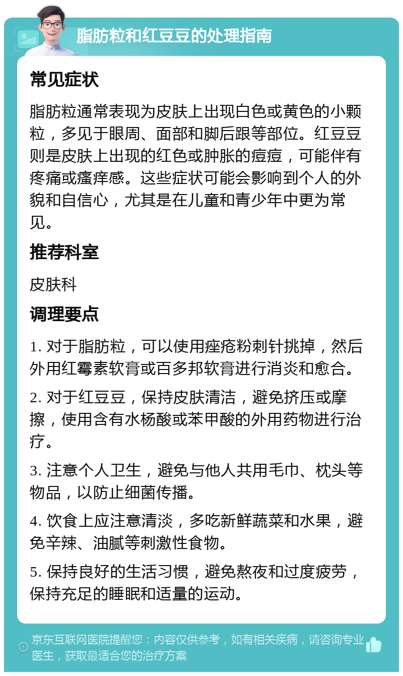 脂肪粒和红豆豆的处理指南 常见症状 脂肪粒通常表现为皮肤上出现白色或黄色的小颗粒，多见于眼周、面部和脚后跟等部位。红豆豆则是皮肤上出现的红色或肿胀的痘痘，可能伴有疼痛或瘙痒感。这些症状可能会影响到个人的外貌和自信心，尤其是在儿童和青少年中更为常见。 推荐科室 皮肤科 调理要点 1. 对于脂肪粒，可以使用痤疮粉刺针挑掉，然后外用红霉素软膏或百多邦软膏进行消炎和愈合。 2. 对于红豆豆，保持皮肤清洁，避免挤压或摩擦，使用含有水杨酸或苯甲酸的外用药物进行治疗。 3. 注意个人卫生，避免与他人共用毛巾、枕头等物品，以防止细菌传播。 4. 饮食上应注意清淡，多吃新鲜蔬菜和水果，避免辛辣、油腻等刺激性食物。 5. 保持良好的生活习惯，避免熬夜和过度疲劳，保持充足的睡眠和适量的运动。