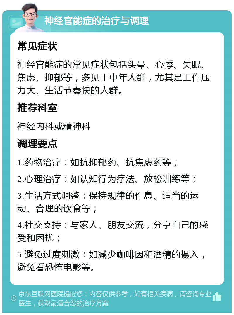 神经官能症的治疗与调理 常见症状 神经官能症的常见症状包括头晕、心悸、失眠、焦虑、抑郁等，多见于中年人群，尤其是工作压力大、生活节奏快的人群。 推荐科室 神经内科或精神科 调理要点 1.药物治疗：如抗抑郁药、抗焦虑药等； 2.心理治疗：如认知行为疗法、放松训练等； 3.生活方式调整：保持规律的作息、适当的运动、合理的饮食等； 4.社交支持：与家人、朋友交流，分享自己的感受和困扰； 5.避免过度刺激：如减少咖啡因和酒精的摄入，避免看恐怖电影等。