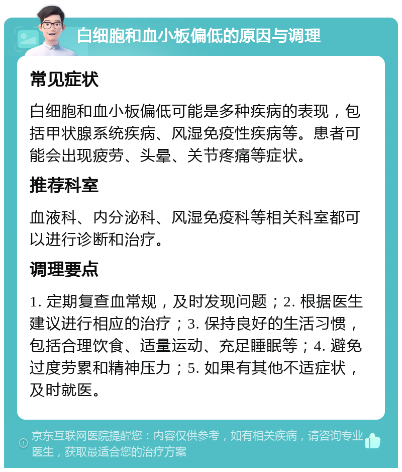 白细胞和血小板偏低的原因与调理 常见症状 白细胞和血小板偏低可能是多种疾病的表现，包括甲状腺系统疾病、风湿免疫性疾病等。患者可能会出现疲劳、头晕、关节疼痛等症状。 推荐科室 血液科、内分泌科、风湿免疫科等相关科室都可以进行诊断和治疗。 调理要点 1. 定期复查血常规，及时发现问题；2. 根据医生建议进行相应的治疗；3. 保持良好的生活习惯，包括合理饮食、适量运动、充足睡眠等；4. 避免过度劳累和精神压力；5. 如果有其他不适症状，及时就医。