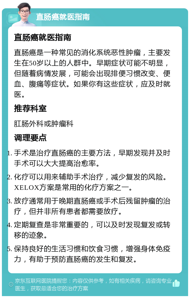 直肠癌就医指南 直肠癌就医指南 直肠癌是一种常见的消化系统恶性肿瘤，主要发生在50岁以上的人群中。早期症状可能不明显，但随着病情发展，可能会出现排便习惯改变、便血、腹痛等症状。如果你有这些症状，应及时就医。 推荐科室 肛肠外科或肿瘤科 调理要点 手术是治疗直肠癌的主要方法，早期发现并及时手术可以大大提高治愈率。 化疗可以用来辅助手术治疗，减少复发的风险。XELOX方案是常用的化疗方案之一。 放疗通常用于晚期直肠癌或手术后残留肿瘤的治疗，但并非所有患者都需要放疗。 定期复查是非常重要的，可以及时发现复发或转移的迹象。 保持良好的生活习惯和饮食习惯，增强身体免疫力，有助于预防直肠癌的发生和复发。