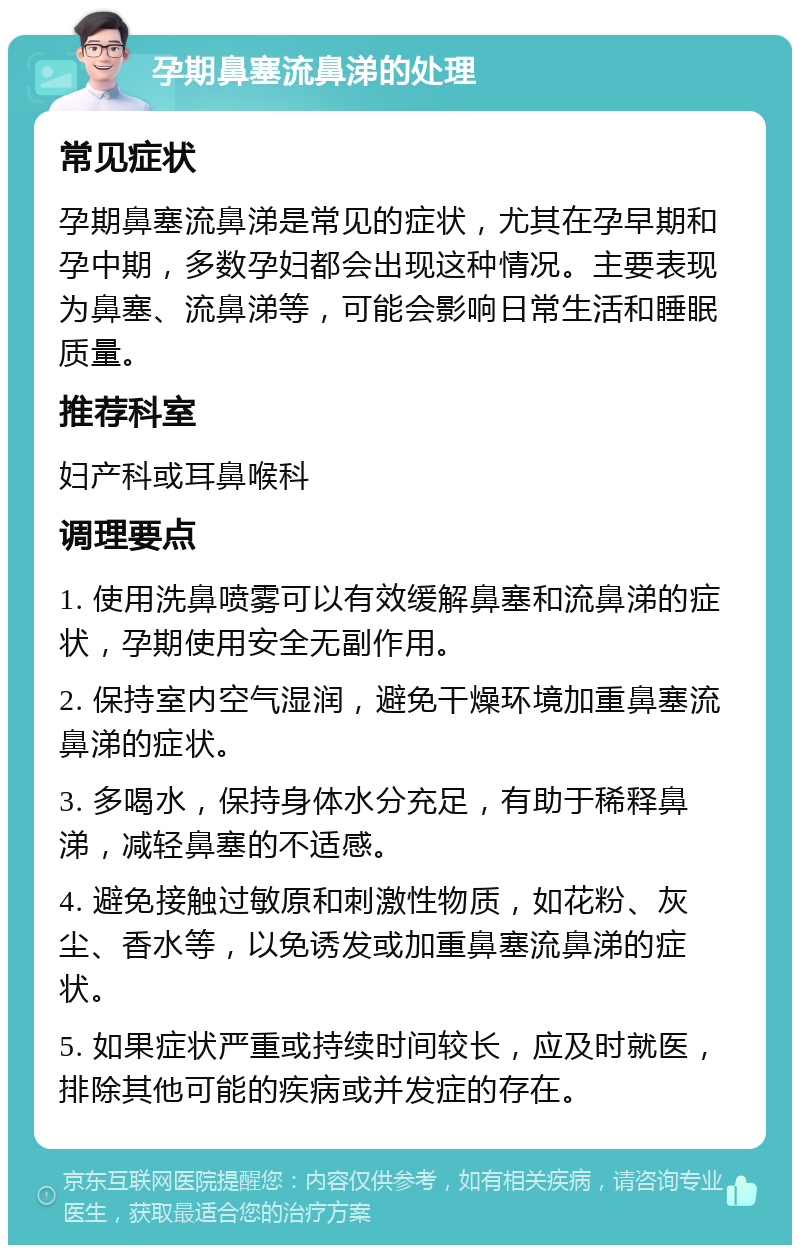 孕期鼻塞流鼻涕的处理 常见症状 孕期鼻塞流鼻涕是常见的症状，尤其在孕早期和孕中期，多数孕妇都会出现这种情况。主要表现为鼻塞、流鼻涕等，可能会影响日常生活和睡眠质量。 推荐科室 妇产科或耳鼻喉科 调理要点 1. 使用洗鼻喷雾可以有效缓解鼻塞和流鼻涕的症状，孕期使用安全无副作用。 2. 保持室内空气湿润，避免干燥环境加重鼻塞流鼻涕的症状。 3. 多喝水，保持身体水分充足，有助于稀释鼻涕，减轻鼻塞的不适感。 4. 避免接触过敏原和刺激性物质，如花粉、灰尘、香水等，以免诱发或加重鼻塞流鼻涕的症状。 5. 如果症状严重或持续时间较长，应及时就医，排除其他可能的疾病或并发症的存在。