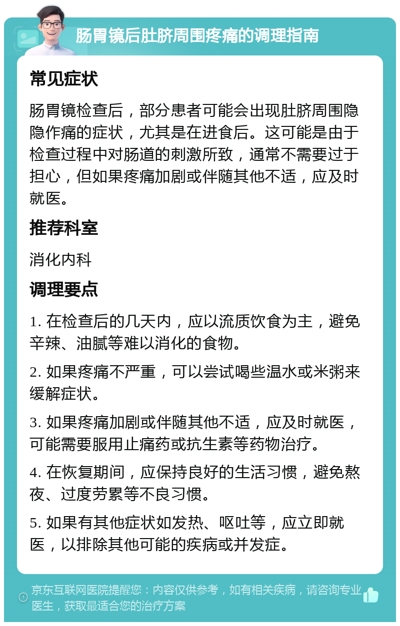 肠胃镜后肚脐周围疼痛的调理指南 常见症状 肠胃镜检查后，部分患者可能会出现肚脐周围隐隐作痛的症状，尤其是在进食后。这可能是由于检查过程中对肠道的刺激所致，通常不需要过于担心，但如果疼痛加剧或伴随其他不适，应及时就医。 推荐科室 消化内科 调理要点 1. 在检查后的几天内，应以流质饮食为主，避免辛辣、油腻等难以消化的食物。 2. 如果疼痛不严重，可以尝试喝些温水或米粥来缓解症状。 3. 如果疼痛加剧或伴随其他不适，应及时就医，可能需要服用止痛药或抗生素等药物治疗。 4. 在恢复期间，应保持良好的生活习惯，避免熬夜、过度劳累等不良习惯。 5. 如果有其他症状如发热、呕吐等，应立即就医，以排除其他可能的疾病或并发症。