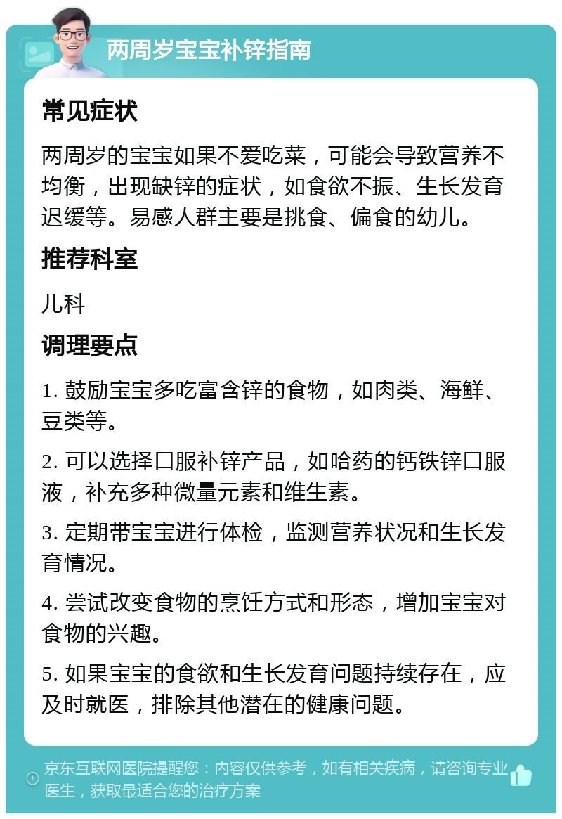 两周岁宝宝补锌指南 常见症状 两周岁的宝宝如果不爱吃菜，可能会导致营养不均衡，出现缺锌的症状，如食欲不振、生长发育迟缓等。易感人群主要是挑食、偏食的幼儿。 推荐科室 儿科 调理要点 1. 鼓励宝宝多吃富含锌的食物，如肉类、海鲜、豆类等。 2. 可以选择口服补锌产品，如哈药的钙铁锌口服液，补充多种微量元素和维生素。 3. 定期带宝宝进行体检，监测营养状况和生长发育情况。 4. 尝试改变食物的烹饪方式和形态，增加宝宝对食物的兴趣。 5. 如果宝宝的食欲和生长发育问题持续存在，应及时就医，排除其他潜在的健康问题。