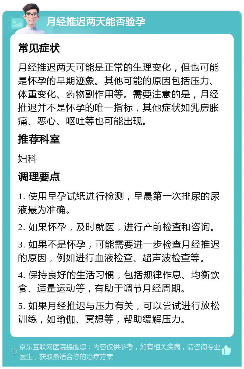 月经推迟两天能否验孕 常见症状 月经推迟两天可能是正常的生理变化，但也可能是怀孕的早期迹象。其他可能的原因包括压力、体重变化、药物副作用等。需要注意的是，月经推迟并不是怀孕的唯一指标，其他症状如乳房胀痛、恶心、呕吐等也可能出现。 推荐科室 妇科 调理要点 1. 使用早孕试纸进行检测，早晨第一次排尿的尿液最为准确。 2. 如果怀孕，及时就医，进行产前检查和咨询。 3. 如果不是怀孕，可能需要进一步检查月经推迟的原因，例如进行血液检查、超声波检查等。 4. 保持良好的生活习惯，包括规律作息、均衡饮食、适量运动等，有助于调节月经周期。 5. 如果月经推迟与压力有关，可以尝试进行放松训练，如瑜伽、冥想等，帮助缓解压力。