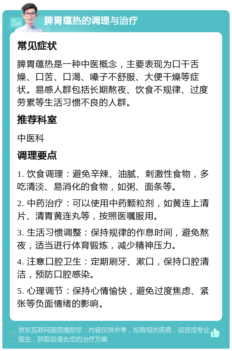 脾胃蕴热的调理与治疗 常见症状 脾胃蕴热是一种中医概念，主要表现为口干舌燥、口苦、口渴、嗓子不舒服、大便干燥等症状。易感人群包括长期熬夜、饮食不规律、过度劳累等生活习惯不良的人群。 推荐科室 中医科 调理要点 1. 饮食调理：避免辛辣、油腻、刺激性食物，多吃清淡、易消化的食物，如粥、面条等。 2. 中药治疗：可以使用中药颗粒剂，如黄连上清片、清胃黄连丸等，按照医嘱服用。 3. 生活习惯调整：保持规律的作息时间，避免熬夜，适当进行体育锻炼，减少精神压力。 4. 注意口腔卫生：定期刷牙、漱口，保持口腔清洁，预防口腔感染。 5. 心理调节：保持心情愉快，避免过度焦虑、紧张等负面情绪的影响。