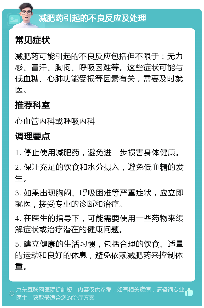 减肥药引起的不良反应及处理 常见症状 减肥药可能引起的不良反应包括但不限于：无力感、冒汗、胸闷、呼吸困难等。这些症状可能与低血糖、心肺功能受损等因素有关，需要及时就医。 推荐科室 心血管内科或呼吸内科 调理要点 1. 停止使用减肥药，避免进一步损害身体健康。 2. 保证充足的饮食和水分摄入，避免低血糖的发生。 3. 如果出现胸闷、呼吸困难等严重症状，应立即就医，接受专业的诊断和治疗。 4. 在医生的指导下，可能需要使用一些药物来缓解症状或治疗潜在的健康问题。 5. 建立健康的生活习惯，包括合理的饮食、适量的运动和良好的休息，避免依赖减肥药来控制体重。