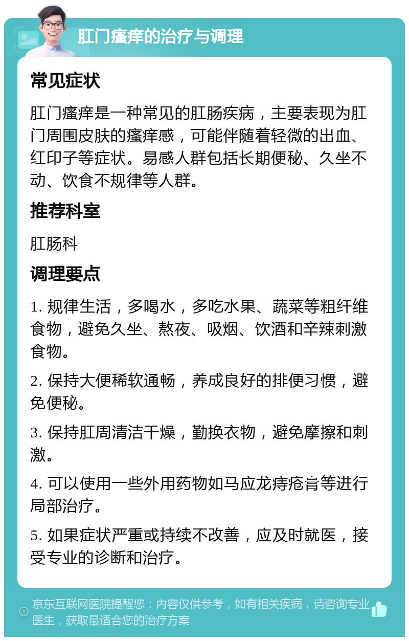 肛门瘙痒的治疗与调理 常见症状 肛门瘙痒是一种常见的肛肠疾病，主要表现为肛门周围皮肤的瘙痒感，可能伴随着轻微的出血、红印子等症状。易感人群包括长期便秘、久坐不动、饮食不规律等人群。 推荐科室 肛肠科 调理要点 1. 规律生活，多喝水，多吃水果、蔬菜等粗纤维食物，避免久坐、熬夜、吸烟、饮酒和辛辣刺激食物。 2. 保持大便稀软通畅，养成良好的排便习惯，避免便秘。 3. 保持肛周清洁干燥，勤换衣物，避免摩擦和刺激。 4. 可以使用一些外用药物如马应龙痔疮膏等进行局部治疗。 5. 如果症状严重或持续不改善，应及时就医，接受专业的诊断和治疗。