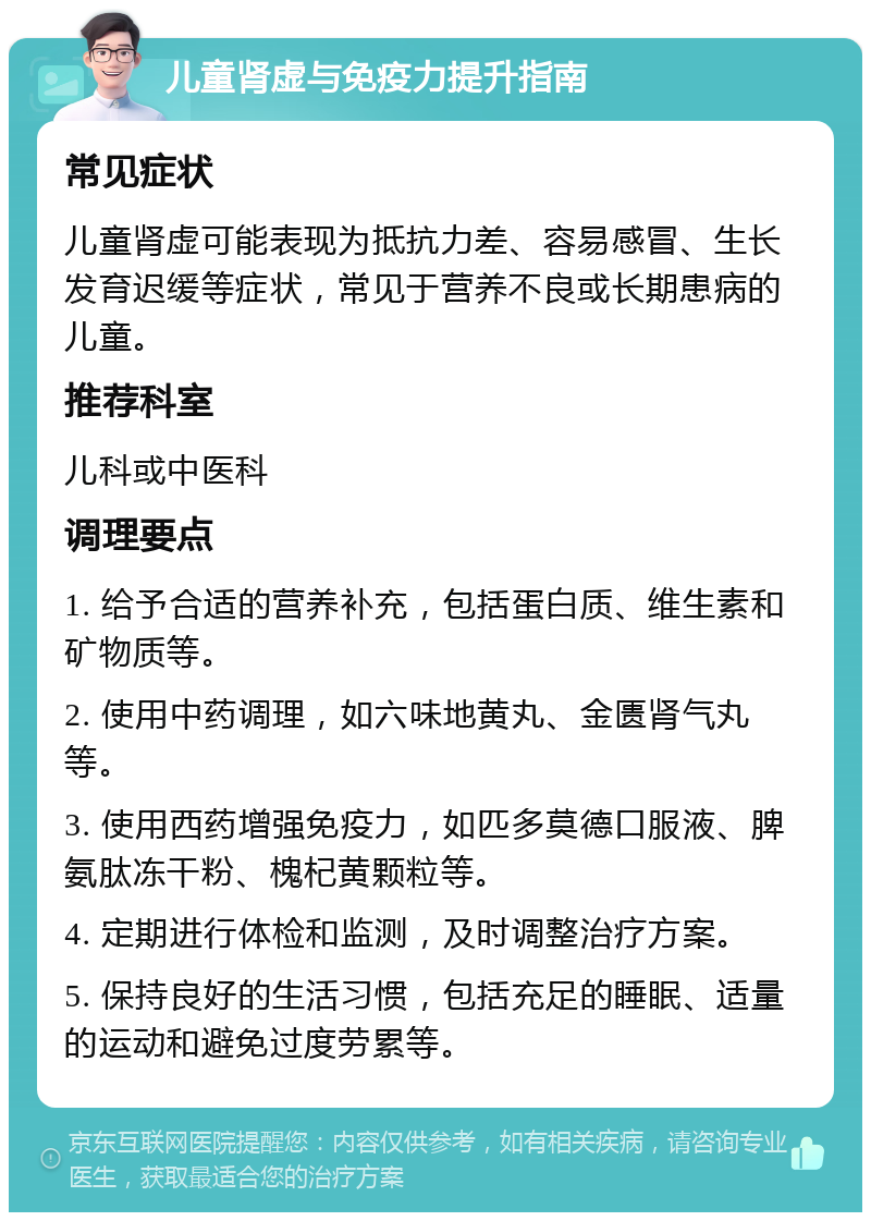 儿童肾虚与免疫力提升指南 常见症状 儿童肾虚可能表现为抵抗力差、容易感冒、生长发育迟缓等症状，常见于营养不良或长期患病的儿童。 推荐科室 儿科或中医科 调理要点 1. 给予合适的营养补充，包括蛋白质、维生素和矿物质等。 2. 使用中药调理，如六味地黄丸、金匮肾气丸等。 3. 使用西药增强免疫力，如匹多莫德口服液、脾氨肽冻干粉、槐杞黄颗粒等。 4. 定期进行体检和监测，及时调整治疗方案。 5. 保持良好的生活习惯，包括充足的睡眠、适量的运动和避免过度劳累等。