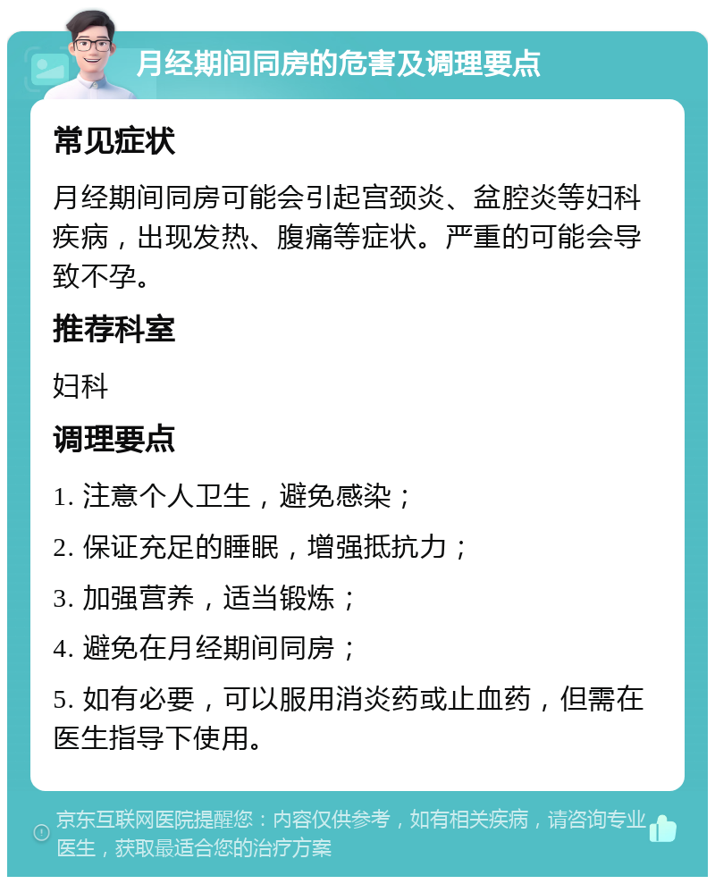 月经期间同房的危害及调理要点 常见症状 月经期间同房可能会引起宫颈炎、盆腔炎等妇科疾病，出现发热、腹痛等症状。严重的可能会导致不孕。 推荐科室 妇科 调理要点 1. 注意个人卫生，避免感染； 2. 保证充足的睡眠，增强抵抗力； 3. 加强营养，适当锻炼； 4. 避免在月经期间同房； 5. 如有必要，可以服用消炎药或止血药，但需在医生指导下使用。