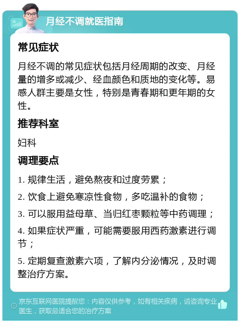 月经不调就医指南 常见症状 月经不调的常见症状包括月经周期的改变、月经量的增多或减少、经血颜色和质地的变化等。易感人群主要是女性，特别是青春期和更年期的女性。 推荐科室 妇科 调理要点 1. 规律生活，避免熬夜和过度劳累； 2. 饮食上避免寒凉性食物，多吃温补的食物； 3. 可以服用益母草、当归红枣颗粒等中药调理； 4. 如果症状严重，可能需要服用西药激素进行调节； 5. 定期复查激素六项，了解内分泌情况，及时调整治疗方案。