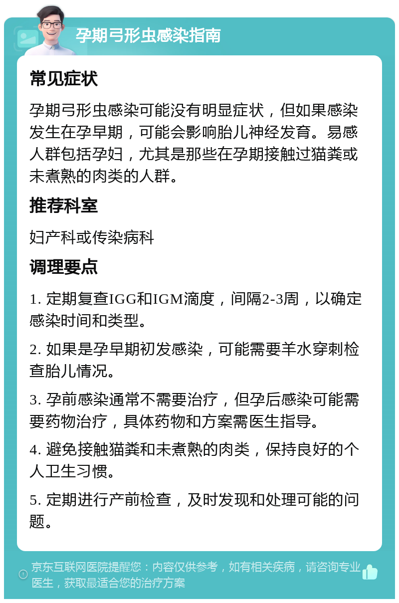 孕期弓形虫感染指南 常见症状 孕期弓形虫感染可能没有明显症状，但如果感染发生在孕早期，可能会影响胎儿神经发育。易感人群包括孕妇，尤其是那些在孕期接触过猫粪或未煮熟的肉类的人群。 推荐科室 妇产科或传染病科 调理要点 1. 定期复查IGG和IGM滴度，间隔2-3周，以确定感染时间和类型。 2. 如果是孕早期初发感染，可能需要羊水穿刺检查胎儿情况。 3. 孕前感染通常不需要治疗，但孕后感染可能需要药物治疗，具体药物和方案需医生指导。 4. 避免接触猫粪和未煮熟的肉类，保持良好的个人卫生习惯。 5. 定期进行产前检查，及时发现和处理可能的问题。