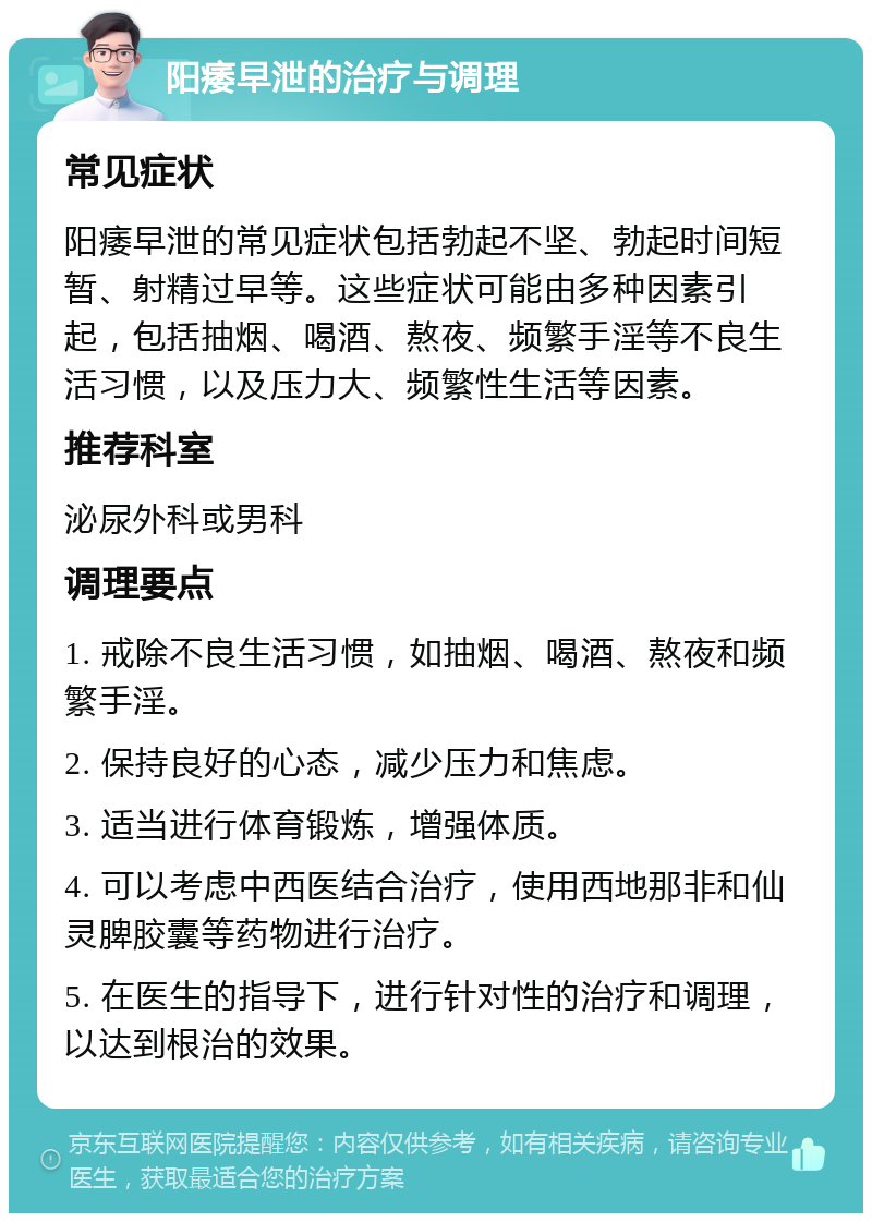 阳痿早泄的治疗与调理 常见症状 阳痿早泄的常见症状包括勃起不坚、勃起时间短暂、射精过早等。这些症状可能由多种因素引起，包括抽烟、喝酒、熬夜、频繁手淫等不良生活习惯，以及压力大、频繁性生活等因素。 推荐科室 泌尿外科或男科 调理要点 1. 戒除不良生活习惯，如抽烟、喝酒、熬夜和频繁手淫。 2. 保持良好的心态，减少压力和焦虑。 3. 适当进行体育锻炼，增强体质。 4. 可以考虑中西医结合治疗，使用西地那非和仙灵脾胶囊等药物进行治疗。 5. 在医生的指导下，进行针对性的治疗和调理，以达到根治的效果。