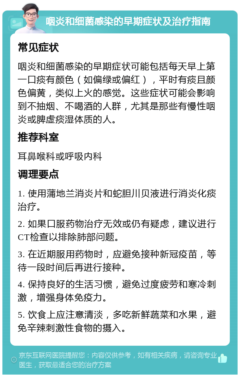 咽炎和细菌感染的早期症状及治疗指南 常见症状 咽炎和细菌感染的早期症状可能包括每天早上第一口痰有颜色（如偏绿或偏红），平时有痰且颜色偏黄，类似上火的感觉。这些症状可能会影响到不抽烟、不喝酒的人群，尤其是那些有慢性咽炎或脾虚痰湿体质的人。 推荐科室 耳鼻喉科或呼吸内科 调理要点 1. 使用蒲地兰消炎片和蛇胆川贝液进行消炎化痰治疗。 2. 如果口服药物治疗无效或仍有疑虑，建议进行CT检查以排除肺部问题。 3. 在近期服用药物时，应避免接种新冠疫苗，等待一段时间后再进行接种。 4. 保持良好的生活习惯，避免过度疲劳和寒冷刺激，增强身体免疫力。 5. 饮食上应注意清淡，多吃新鲜蔬菜和水果，避免辛辣刺激性食物的摄入。