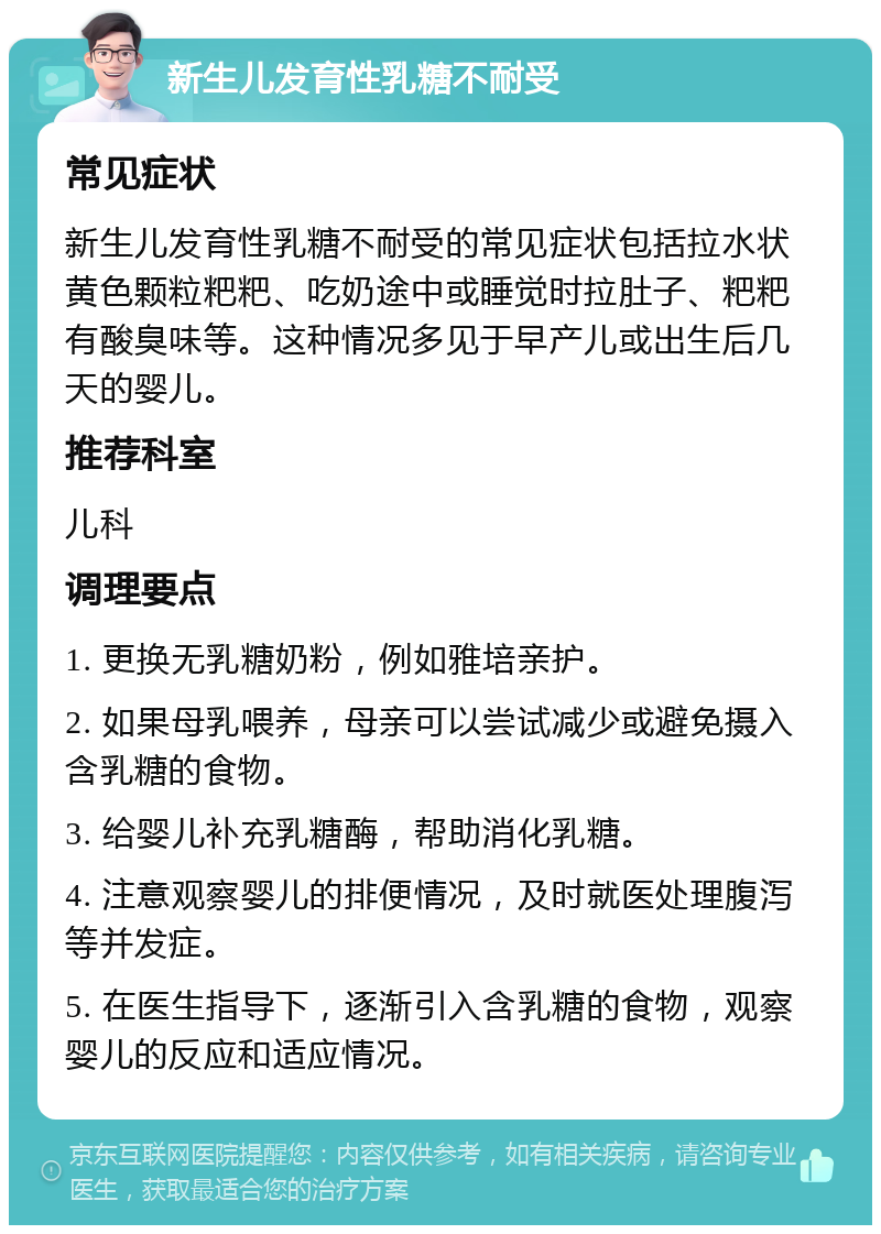 新生儿发育性乳糖不耐受 常见症状 新生儿发育性乳糖不耐受的常见症状包括拉水状黄色颗粒粑粑、吃奶途中或睡觉时拉肚子、粑粑有酸臭味等。这种情况多见于早产儿或出生后几天的婴儿。 推荐科室 儿科 调理要点 1. 更换无乳糖奶粉，例如雅培亲护。 2. 如果母乳喂养，母亲可以尝试减少或避免摄入含乳糖的食物。 3. 给婴儿补充乳糖酶，帮助消化乳糖。 4. 注意观察婴儿的排便情况，及时就医处理腹泻等并发症。 5. 在医生指导下，逐渐引入含乳糖的食物，观察婴儿的反应和适应情况。