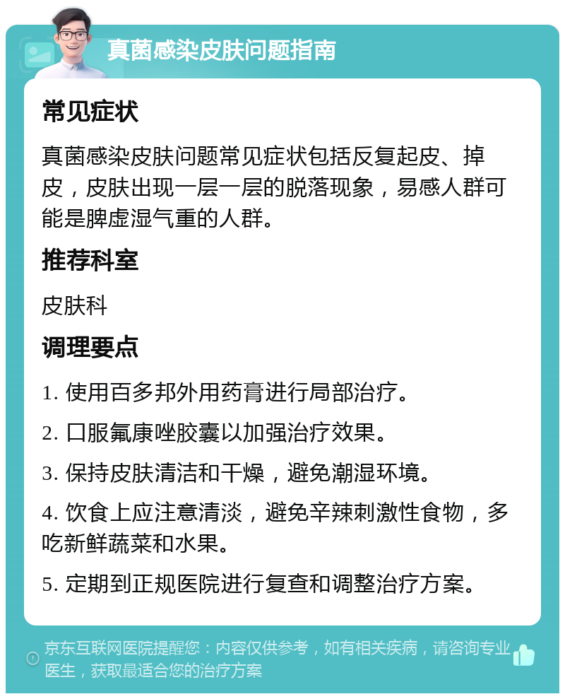 真菌感染皮肤问题指南 常见症状 真菌感染皮肤问题常见症状包括反复起皮、掉皮，皮肤出现一层一层的脱落现象，易感人群可能是脾虚湿气重的人群。 推荐科室 皮肤科 调理要点 1. 使用百多邦外用药膏进行局部治疗。 2. 口服氟康唑胶囊以加强治疗效果。 3. 保持皮肤清洁和干燥，避免潮湿环境。 4. 饮食上应注意清淡，避免辛辣刺激性食物，多吃新鲜蔬菜和水果。 5. 定期到正规医院进行复查和调整治疗方案。