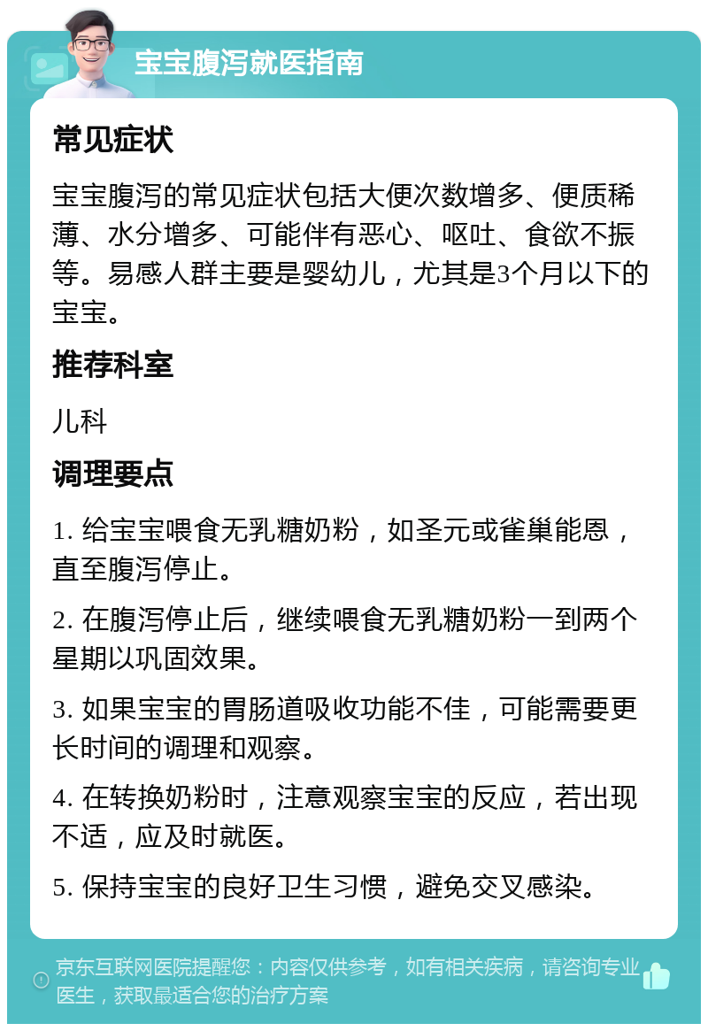 宝宝腹泻就医指南 常见症状 宝宝腹泻的常见症状包括大便次数增多、便质稀薄、水分增多、可能伴有恶心、呕吐、食欲不振等。易感人群主要是婴幼儿，尤其是3个月以下的宝宝。 推荐科室 儿科 调理要点 1. 给宝宝喂食无乳糖奶粉，如圣元或雀巢能恩，直至腹泻停止。 2. 在腹泻停止后，继续喂食无乳糖奶粉一到两个星期以巩固效果。 3. 如果宝宝的胃肠道吸收功能不佳，可能需要更长时间的调理和观察。 4. 在转换奶粉时，注意观察宝宝的反应，若出现不适，应及时就医。 5. 保持宝宝的良好卫生习惯，避免交叉感染。