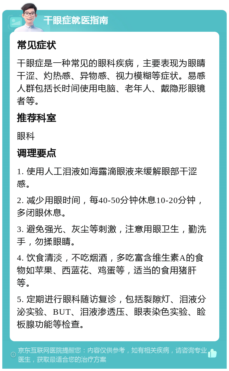 干眼症就医指南 常见症状 干眼症是一种常见的眼科疾病，主要表现为眼睛干涩、灼热感、异物感、视力模糊等症状。易感人群包括长时间使用电脑、老年人、戴隐形眼镜者等。 推荐科室 眼科 调理要点 1. 使用人工泪液如海露滴眼液来缓解眼部干涩感。 2. 减少用眼时间，每40-50分钟休息10-20分钟，多闭眼休息。 3. 避免强光、灰尘等刺激，注意用眼卫生，勤洗手，勿揉眼睛。 4. 饮食清淡，不吃烟酒，多吃富含维生素A的食物如苹果、西蓝花、鸡蛋等，适当的食用猪肝等。 5. 定期进行眼科随访复诊，包括裂隙灯、泪液分泌实验、BUT、泪液渗透压、眼表染色实验、睑板腺功能等检查。